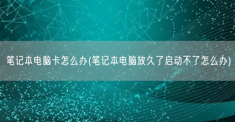 笔记本电脑卡怎么办(笔记本电脑放久了启动不了怎么办)