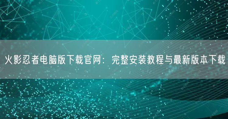火影忍者电脑版下载官网：完整安装教程与最新版本下载