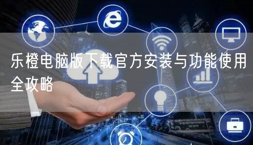 乐橙电脑版下载官方安装与功能使用全攻略