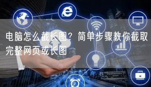 电脑怎么截长图?简单步骤教你截取完整网页或长图 电脑怎么截长图?简单步骤教你截取完整网页或长图