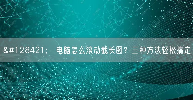 🖥️电脑怎么滚动截长图？三种方法轻松搞定