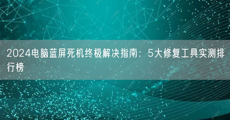 2024电脑蓝屏死机终极解决指南:5大修复工具实测排行榜 2024电脑蓝屏死机终极解决指南:5大修复工具实测排行榜