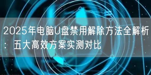 2025年电脑U盘禁用解除方法全解析：五大高效方案实测对比