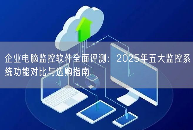 企业电脑监控软件全面评测：2025年五大监控系统功能对比与选购指南