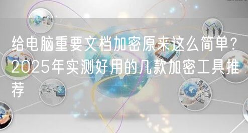 给电脑重要文档加密原来这么简单？2025年实测好用的几款加密工具推荐