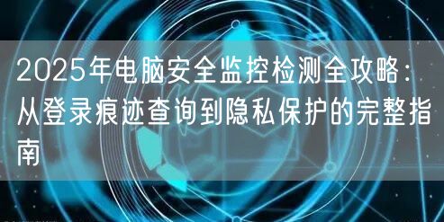2025年电脑安全监控检测全攻略：从登录痕迹查询到隐私保护的完整指南
