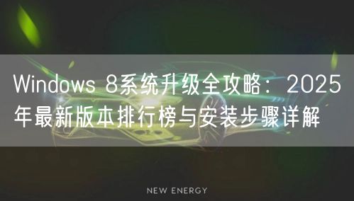 Windows 8系统升级全攻略：2025年最新版本排行榜与安装步骤详解