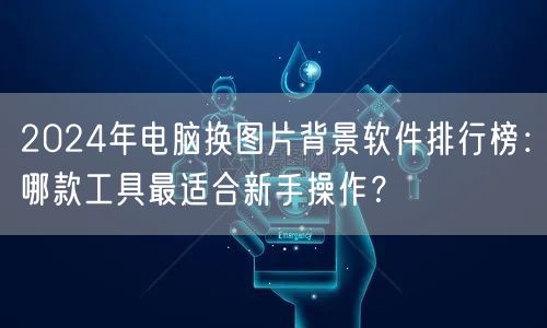 2024年电脑换图片背景软件排行榜：哪款工具最适合新手操作？