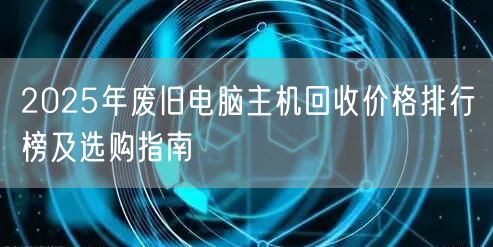 2025年废旧电脑主机回收价格排行榜及选购指南 2025年废旧电脑主机回收价格排行榜及选购指南
