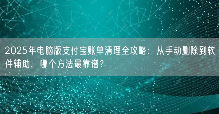2025年电脑版支付宝账单清理全攻略：从手动删除到软件辅助，哪个方法最靠谱？